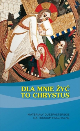 Dla mnie żyć to Chrystus Materiały duszpasterskie na Triduum Paschalne