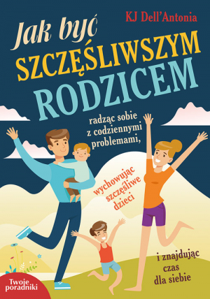 Jak być szczęśliwszym rodzicem radząc sobie z codziennymi problemami, wychowując szczęśliwe dzieci i znajdując czas dla siebie