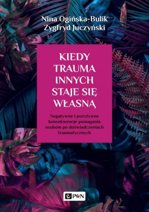 Kiedy trauma innych staje się własną Negatywne i pozytywne konsekwencje pomagania osobom po doświadczeniach traumatycznych