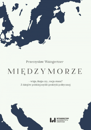 Międzymorze - wizja, iluzja, czy… racja stanu? Z dziejów polskiej myśli i praktyki politycznej